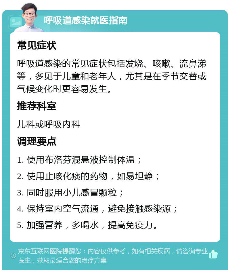 呼吸道感染就医指南 常见症状 呼吸道感染的常见症状包括发烧、咳嗽、流鼻涕等，多见于儿童和老年人，尤其是在季节交替或气候变化时更容易发生。 推荐科室 儿科或呼吸内科 调理要点 1. 使用布洛芬混悬液控制体温； 2. 使用止咳化痰的药物，如易坦静； 3. 同时服用小儿感冒颗粒； 4. 保持室内空气流通，避免接触感染源； 5. 加强营养，多喝水，提高免疫力。