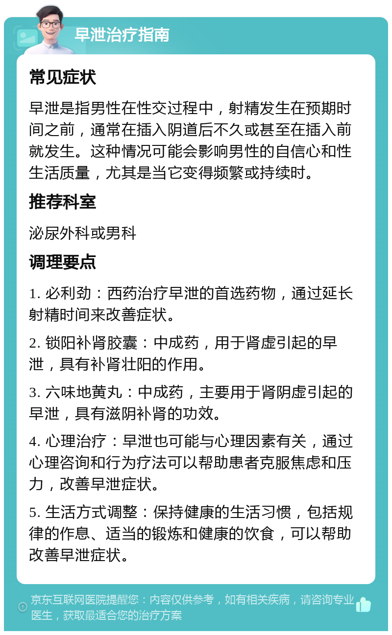 早泄治疗指南 常见症状 早泄是指男性在性交过程中，射精发生在预期时间之前，通常在插入阴道后不久或甚至在插入前就发生。这种情况可能会影响男性的自信心和性生活质量，尤其是当它变得频繁或持续时。 推荐科室 泌尿外科或男科 调理要点 1. 必利劲：西药治疗早泄的首选药物，通过延长射精时间来改善症状。 2. 锁阳补肾胶囊：中成药，用于肾虚引起的早泄，具有补肾壮阳的作用。 3. 六味地黄丸：中成药，主要用于肾阴虚引起的早泄，具有滋阴补肾的功效。 4. 心理治疗：早泄也可能与心理因素有关，通过心理咨询和行为疗法可以帮助患者克服焦虑和压力，改善早泄症状。 5. 生活方式调整：保持健康的生活习惯，包括规律的作息、适当的锻炼和健康的饮食，可以帮助改善早泄症状。