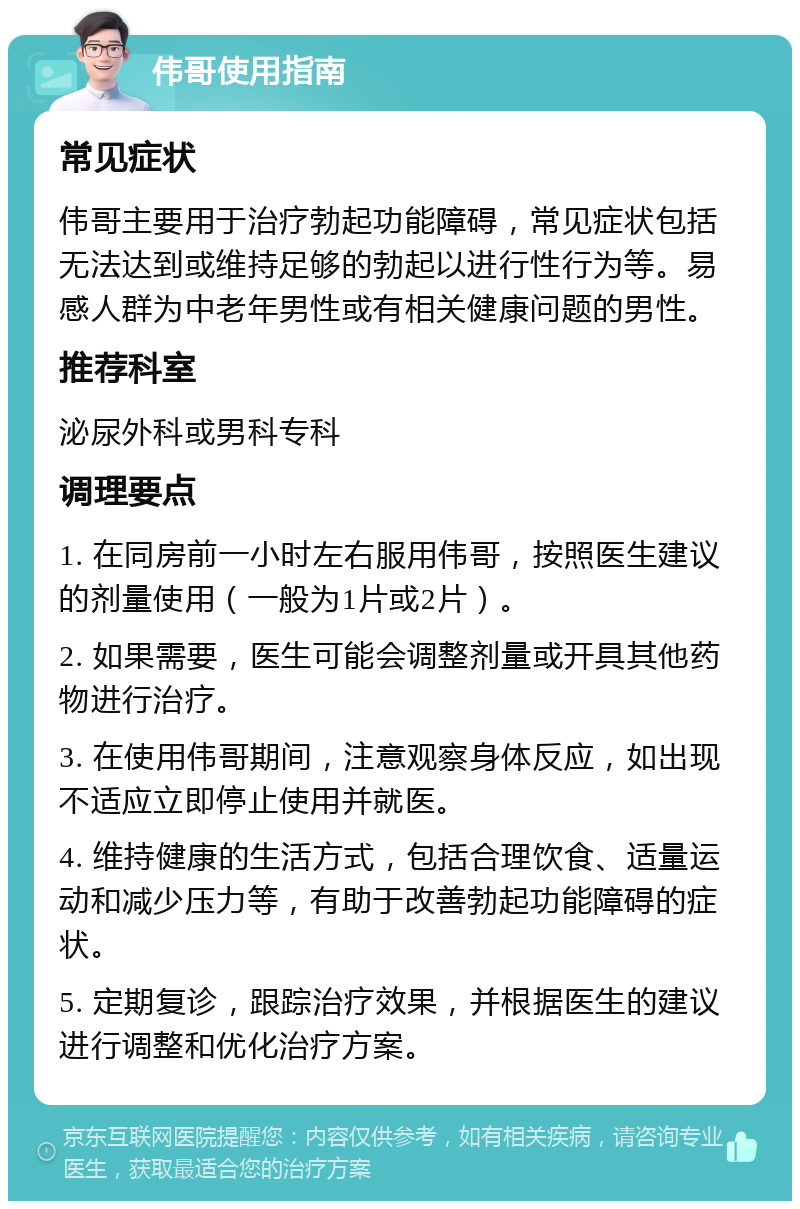 伟哥使用指南 常见症状 伟哥主要用于治疗勃起功能障碍，常见症状包括无法达到或维持足够的勃起以进行性行为等。易感人群为中老年男性或有相关健康问题的男性。 推荐科室 泌尿外科或男科专科 调理要点 1. 在同房前一小时左右服用伟哥，按照医生建议的剂量使用（一般为1片或2片）。 2. 如果需要，医生可能会调整剂量或开具其他药物进行治疗。 3. 在使用伟哥期间，注意观察身体反应，如出现不适应立即停止使用并就医。 4. 维持健康的生活方式，包括合理饮食、适量运动和减少压力等，有助于改善勃起功能障碍的症状。 5. 定期复诊，跟踪治疗效果，并根据医生的建议进行调整和优化治疗方案。