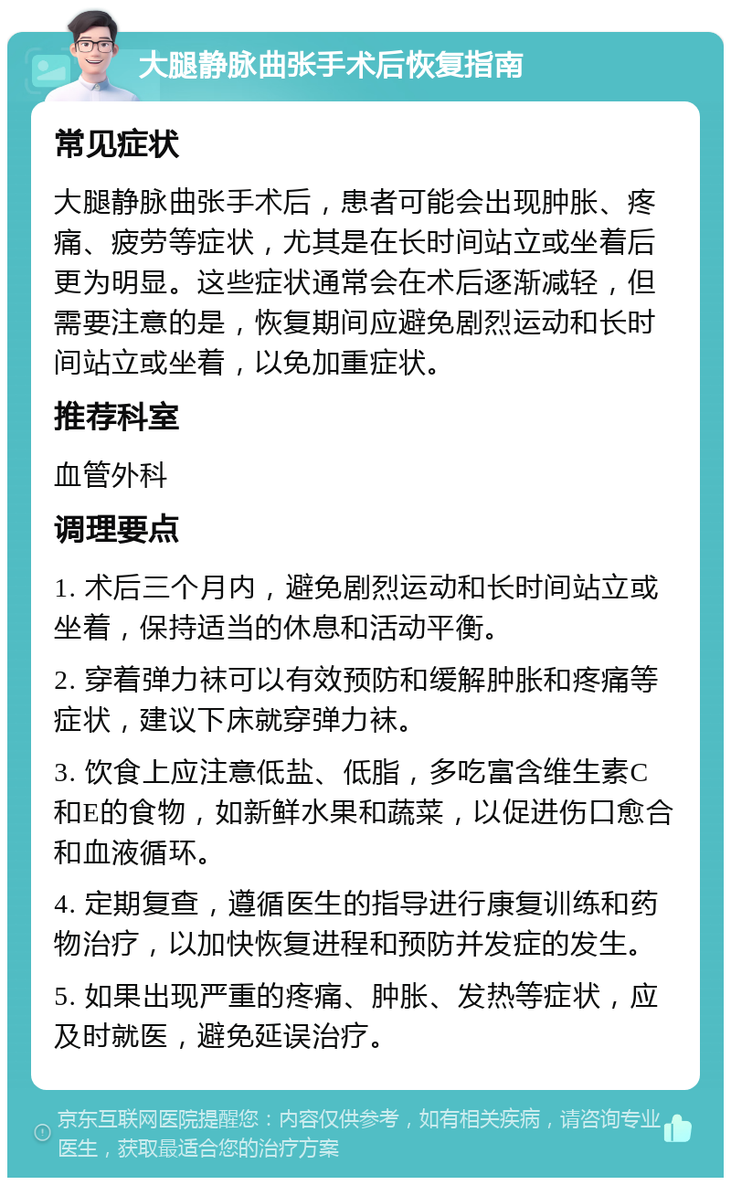 大腿静脉曲张手术后恢复指南 常见症状 大腿静脉曲张手术后，患者可能会出现肿胀、疼痛、疲劳等症状，尤其是在长时间站立或坐着后更为明显。这些症状通常会在术后逐渐减轻，但需要注意的是，恢复期间应避免剧烈运动和长时间站立或坐着，以免加重症状。 推荐科室 血管外科 调理要点 1. 术后三个月内，避免剧烈运动和长时间站立或坐着，保持适当的休息和活动平衡。 2. 穿着弹力袜可以有效预防和缓解肿胀和疼痛等症状，建议下床就穿弹力袜。 3. 饮食上应注意低盐、低脂，多吃富含维生素C和E的食物，如新鲜水果和蔬菜，以促进伤口愈合和血液循环。 4. 定期复查，遵循医生的指导进行康复训练和药物治疗，以加快恢复进程和预防并发症的发生。 5. 如果出现严重的疼痛、肿胀、发热等症状，应及时就医，避免延误治疗。