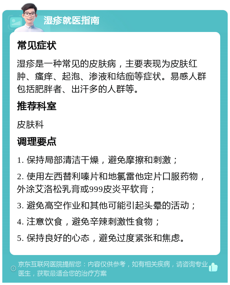 湿疹就医指南 常见症状 湿疹是一种常见的皮肤病，主要表现为皮肤红肿、瘙痒、起泡、渗液和结痂等症状。易感人群包括肥胖者、出汗多的人群等。 推荐科室 皮肤科 调理要点 1. 保持局部清洁干燥，避免摩擦和刺激； 2. 使用左西替利嗪片和地氯雷他定片口服药物，外涂艾洛松乳膏或999皮炎平软膏； 3. 避免高空作业和其他可能引起头晕的活动； 4. 注意饮食，避免辛辣刺激性食物； 5. 保持良好的心态，避免过度紧张和焦虑。