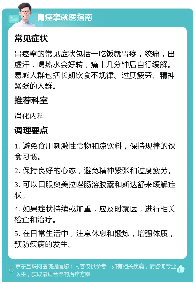 胃痉挛就医指南 常见症状 胃痉挛的常见症状包括一吃饭就胃疼，绞痛，出虚汗，喝热水会好转，痛十几分钟后自行缓解。易感人群包括长期饮食不规律、过度疲劳、精神紧张的人群。 推荐科室 消化内科 调理要点 1. 避免食用刺激性食物和凉饮料，保持规律的饮食习惯。 2. 保持良好的心态，避免精神紧张和过度疲劳。 3. 可以口服奥美拉唑肠溶胶囊和斯达舒来缓解症状。 4. 如果症状持续或加重，应及时就医，进行相关检查和治疗。 5. 在日常生活中，注意休息和锻炼，增强体质，预防疾病的发生。