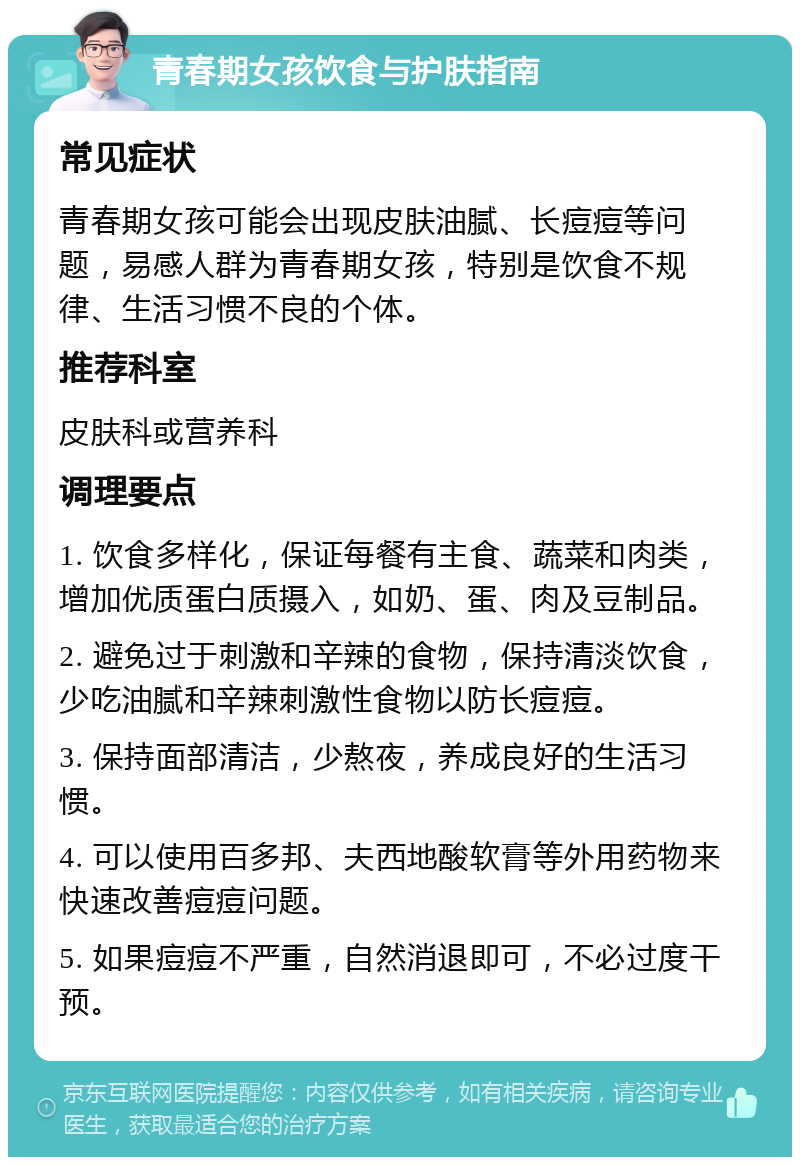 青春期女孩饮食与护肤指南 常见症状 青春期女孩可能会出现皮肤油腻、长痘痘等问题，易感人群为青春期女孩，特别是饮食不规律、生活习惯不良的个体。 推荐科室 皮肤科或营养科 调理要点 1. 饮食多样化，保证每餐有主食、蔬菜和肉类，增加优质蛋白质摄入，如奶、蛋、肉及豆制品。 2. 避免过于刺激和辛辣的食物，保持清淡饮食，少吃油腻和辛辣刺激性食物以防长痘痘。 3. 保持面部清洁，少熬夜，养成良好的生活习惯。 4. 可以使用百多邦、夫西地酸软膏等外用药物来快速改善痘痘问题。 5. 如果痘痘不严重，自然消退即可，不必过度干预。