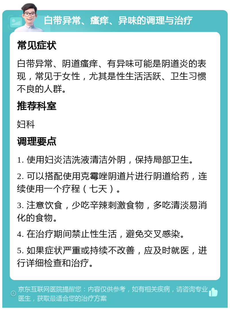 白带异常、瘙痒、异味的调理与治疗 常见症状 白带异常、阴道瘙痒、有异味可能是阴道炎的表现，常见于女性，尤其是性生活活跃、卫生习惯不良的人群。 推荐科室 妇科 调理要点 1. 使用妇炎洁洗液清洁外阴，保持局部卫生。 2. 可以搭配使用克霉唑阴道片进行阴道给药，连续使用一个疗程（七天）。 3. 注意饮食，少吃辛辣刺激食物，多吃清淡易消化的食物。 4. 在治疗期间禁止性生活，避免交叉感染。 5. 如果症状严重或持续不改善，应及时就医，进行详细检查和治疗。