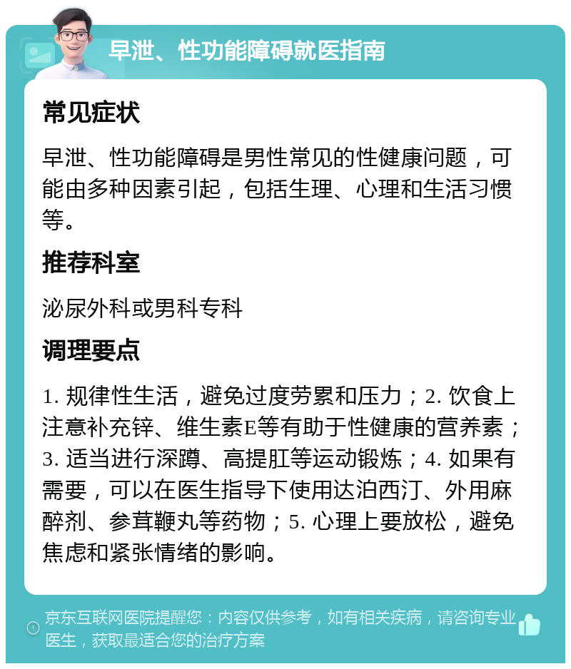 早泄、性功能障碍就医指南 常见症状 早泄、性功能障碍是男性常见的性健康问题，可能由多种因素引起，包括生理、心理和生活习惯等。 推荐科室 泌尿外科或男科专科 调理要点 1. 规律性生活，避免过度劳累和压力；2. 饮食上注意补充锌、维生素E等有助于性健康的营养素；3. 适当进行深蹲、高提肛等运动锻炼；4. 如果有需要，可以在医生指导下使用达泊西汀、外用麻醉剂、参茸鞭丸等药物；5. 心理上要放松，避免焦虑和紧张情绪的影响。