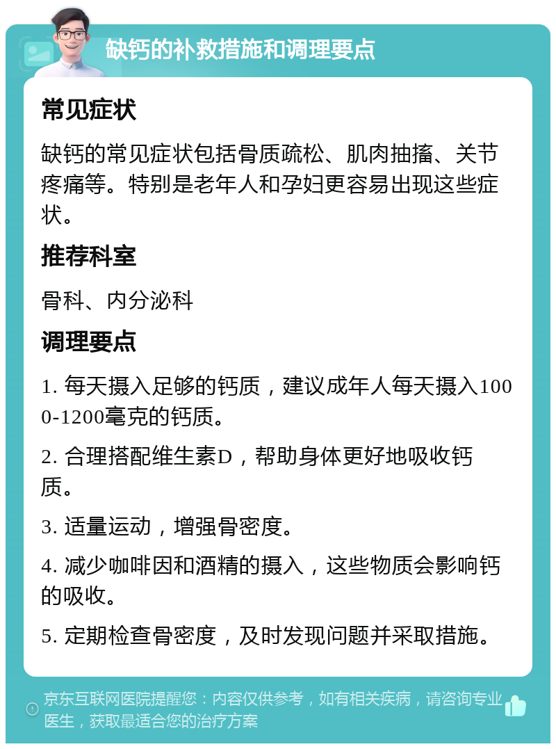 缺钙的补救措施和调理要点 常见症状 缺钙的常见症状包括骨质疏松、肌肉抽搐、关节疼痛等。特别是老年人和孕妇更容易出现这些症状。 推荐科室 骨科、内分泌科 调理要点 1. 每天摄入足够的钙质，建议成年人每天摄入1000-1200毫克的钙质。 2. 合理搭配维生素D，帮助身体更好地吸收钙质。 3. 适量运动，增强骨密度。 4. 减少咖啡因和酒精的摄入，这些物质会影响钙的吸收。 5. 定期检查骨密度，及时发现问题并采取措施。