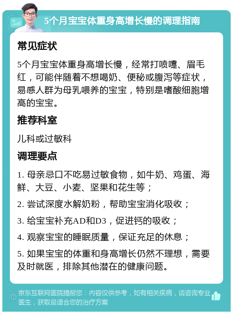 5个月宝宝体重身高增长慢的调理指南 常见症状 5个月宝宝体重身高增长慢，经常打喷嚏、眉毛红，可能伴随着不想喝奶、便秘或腹泻等症状，易感人群为母乳喂养的宝宝，特别是嗜酸细胞增高的宝宝。 推荐科室 儿科或过敏科 调理要点 1. 母亲忌口不吃易过敏食物，如牛奶、鸡蛋、海鲜、大豆、小麦、坚果和花生等； 2. 尝试深度水解奶粉，帮助宝宝消化吸收； 3. 给宝宝补充AD和D3，促进钙的吸收； 4. 观察宝宝的睡眠质量，保证充足的休息； 5. 如果宝宝的体重和身高增长仍然不理想，需要及时就医，排除其他潜在的健康问题。