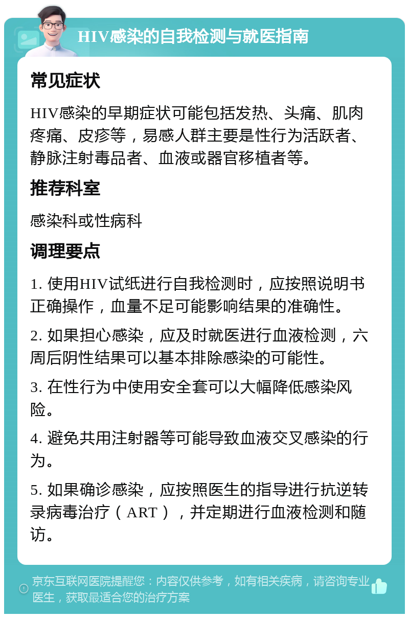 HIV感染的自我检测与就医指南 常见症状 HIV感染的早期症状可能包括发热、头痛、肌肉疼痛、皮疹等，易感人群主要是性行为活跃者、静脉注射毒品者、血液或器官移植者等。 推荐科室 感染科或性病科 调理要点 1. 使用HIV试纸进行自我检测时，应按照说明书正确操作，血量不足可能影响结果的准确性。 2. 如果担心感染，应及时就医进行血液检测，六周后阴性结果可以基本排除感染的可能性。 3. 在性行为中使用安全套可以大幅降低感染风险。 4. 避免共用注射器等可能导致血液交叉感染的行为。 5. 如果确诊感染，应按照医生的指导进行抗逆转录病毒治疗（ART），并定期进行血液检测和随访。