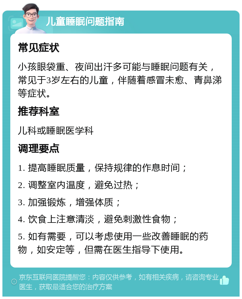 儿童睡眠问题指南 常见症状 小孩眼袋重、夜间出汗多可能与睡眠问题有关，常见于3岁左右的儿童，伴随着感冒未愈、青鼻涕等症状。 推荐科室 儿科或睡眠医学科 调理要点 1. 提高睡眠质量，保持规律的作息时间； 2. 调整室内温度，避免过热； 3. 加强锻炼，增强体质； 4. 饮食上注意清淡，避免刺激性食物； 5. 如有需要，可以考虑使用一些改善睡眠的药物，如安定等，但需在医生指导下使用。