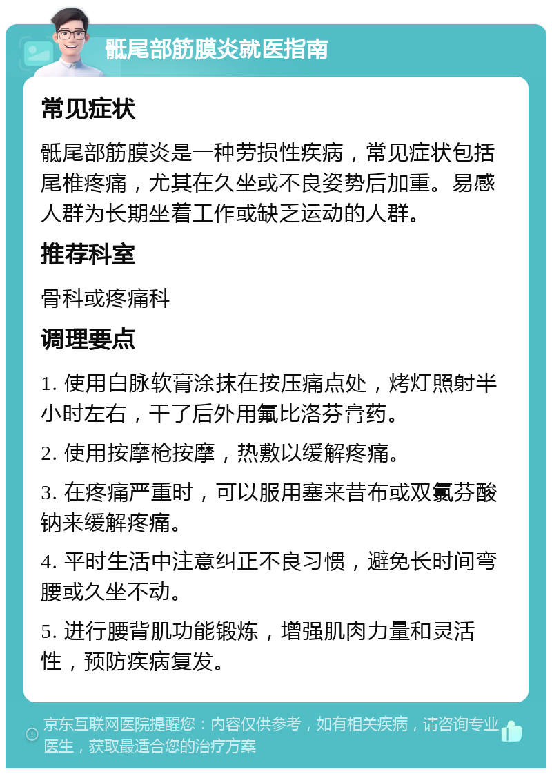 骶尾部筋膜炎就医指南 常见症状 骶尾部筋膜炎是一种劳损性疾病，常见症状包括尾椎疼痛，尤其在久坐或不良姿势后加重。易感人群为长期坐着工作或缺乏运动的人群。 推荐科室 骨科或疼痛科 调理要点 1. 使用白脉软膏涂抹在按压痛点处，烤灯照射半小时左右，干了后外用氟比洛芬膏药。 2. 使用按摩枪按摩，热敷以缓解疼痛。 3. 在疼痛严重时，可以服用塞来昔布或双氯芬酸钠来缓解疼痛。 4. 平时生活中注意纠正不良习惯，避免长时间弯腰或久坐不动。 5. 进行腰背肌功能锻炼，增强肌肉力量和灵活性，预防疾病复发。