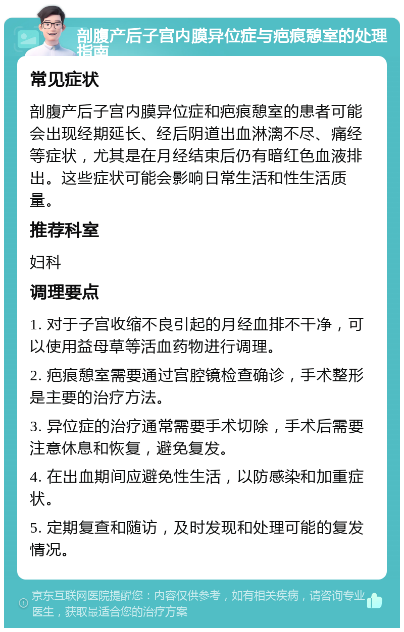 剖腹产后子宫内膜异位症与疤痕憩室的处理指南 常见症状 剖腹产后子宫内膜异位症和疤痕憩室的患者可能会出现经期延长、经后阴道出血淋漓不尽、痛经等症状，尤其是在月经结束后仍有暗红色血液排出。这些症状可能会影响日常生活和性生活质量。 推荐科室 妇科 调理要点 1. 对于子宫收缩不良引起的月经血排不干净，可以使用益母草等活血药物进行调理。 2. 疤痕憩室需要通过宫腔镜检查确诊，手术整形是主要的治疗方法。 3. 异位症的治疗通常需要手术切除，手术后需要注意休息和恢复，避免复发。 4. 在出血期间应避免性生活，以防感染和加重症状。 5. 定期复查和随访，及时发现和处理可能的复发情况。