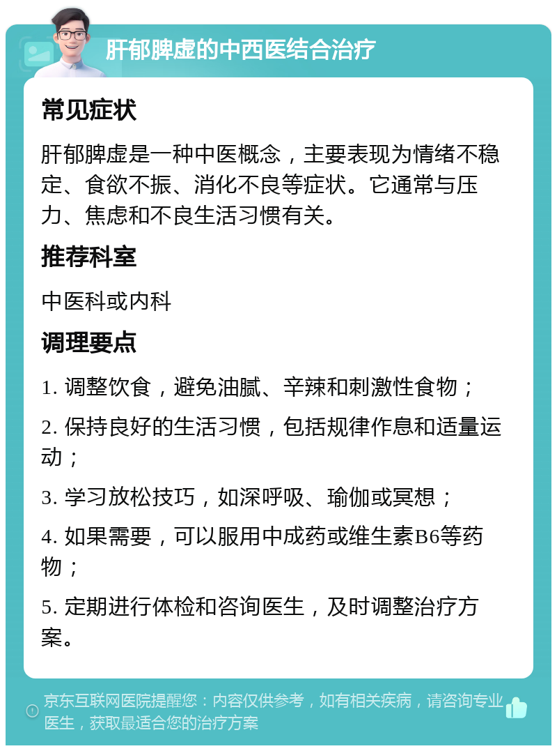 肝郁脾虚的中西医结合治疗 常见症状 肝郁脾虚是一种中医概念，主要表现为情绪不稳定、食欲不振、消化不良等症状。它通常与压力、焦虑和不良生活习惯有关。 推荐科室 中医科或内科 调理要点 1. 调整饮食，避免油腻、辛辣和刺激性食物； 2. 保持良好的生活习惯，包括规律作息和适量运动； 3. 学习放松技巧，如深呼吸、瑜伽或冥想； 4. 如果需要，可以服用中成药或维生素B6等药物； 5. 定期进行体检和咨询医生，及时调整治疗方案。