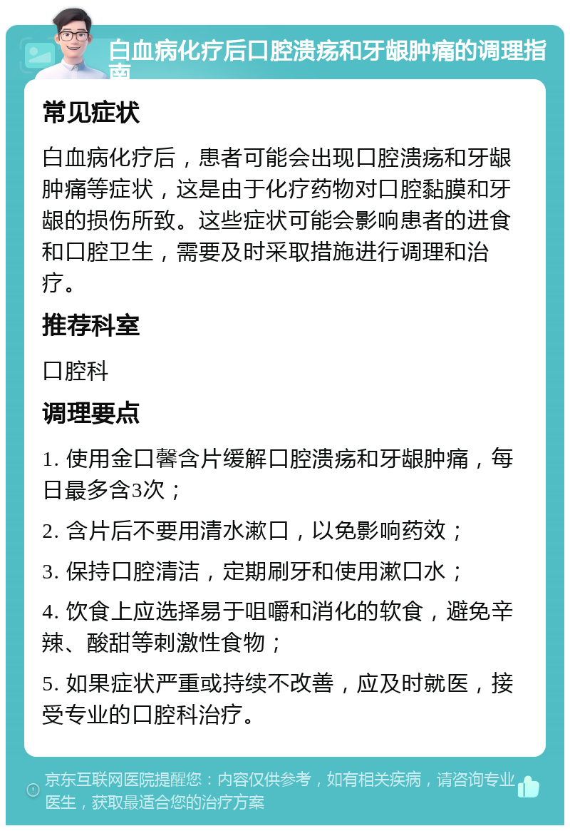 白血病化疗后口腔溃疡和牙龈肿痛的调理指南 常见症状 白血病化疗后，患者可能会出现口腔溃疡和牙龈肿痛等症状，这是由于化疗药物对口腔黏膜和牙龈的损伤所致。这些症状可能会影响患者的进食和口腔卫生，需要及时采取措施进行调理和治疗。 推荐科室 口腔科 调理要点 1. 使用金口馨含片缓解口腔溃疡和牙龈肿痛，每日最多含3次； 2. 含片后不要用清水漱口，以免影响药效； 3. 保持口腔清洁，定期刷牙和使用漱口水； 4. 饮食上应选择易于咀嚼和消化的软食，避免辛辣、酸甜等刺激性食物； 5. 如果症状严重或持续不改善，应及时就医，接受专业的口腔科治疗。