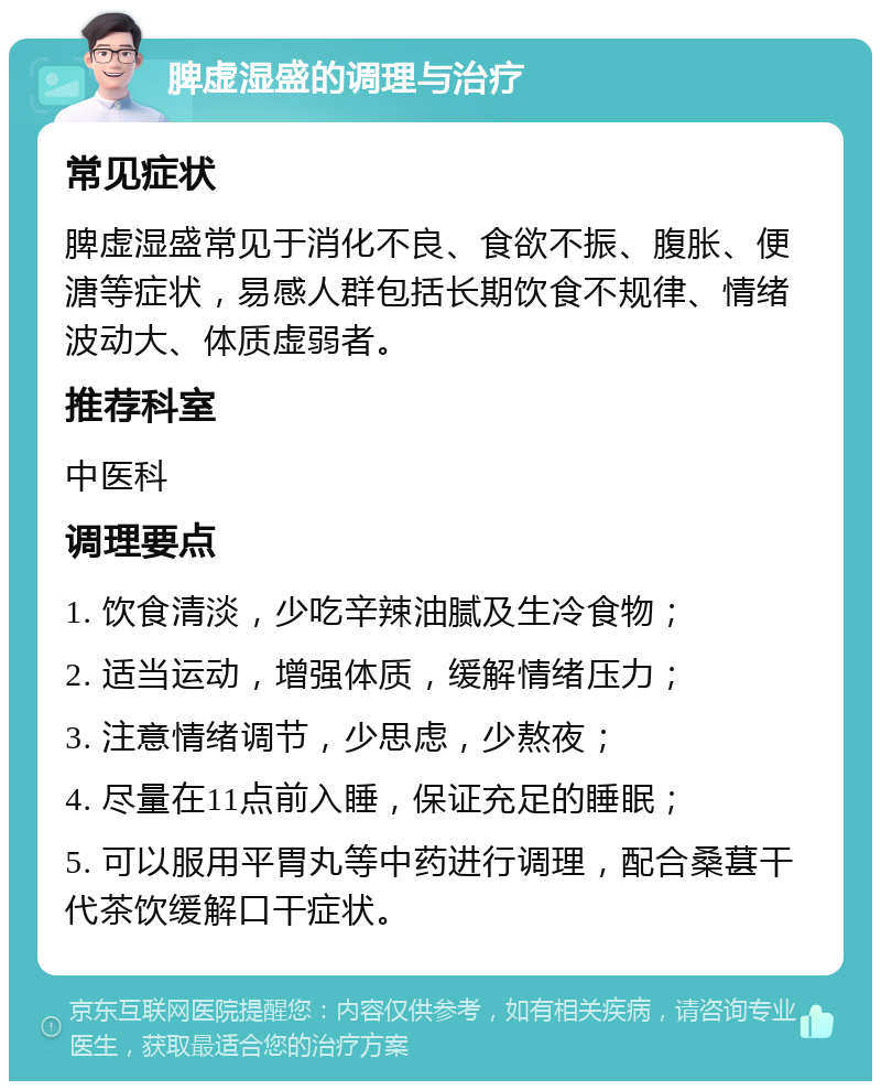 脾虚湿盛的调理与治疗 常见症状 脾虚湿盛常见于消化不良、食欲不振、腹胀、便溏等症状，易感人群包括长期饮食不规律、情绪波动大、体质虚弱者。 推荐科室 中医科 调理要点 1. 饮食清淡，少吃辛辣油腻及生冷食物； 2. 适当运动，增强体质，缓解情绪压力； 3. 注意情绪调节，少思虑，少熬夜； 4. 尽量在11点前入睡，保证充足的睡眠； 5. 可以服用平胃丸等中药进行调理，配合桑葚干代茶饮缓解口干症状。