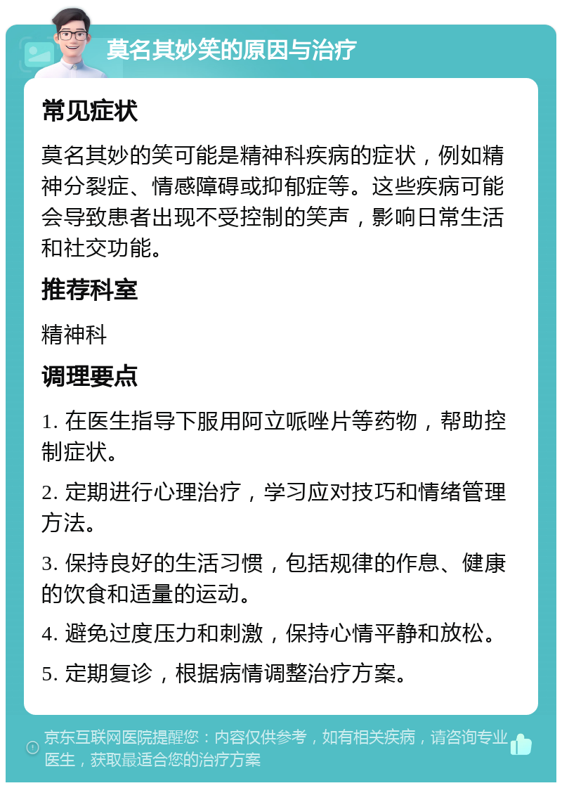 莫名其妙笑的原因与治疗 常见症状 莫名其妙的笑可能是精神科疾病的症状，例如精神分裂症、情感障碍或抑郁症等。这些疾病可能会导致患者出现不受控制的笑声，影响日常生活和社交功能。 推荐科室 精神科 调理要点 1. 在医生指导下服用阿立哌唑片等药物，帮助控制症状。 2. 定期进行心理治疗，学习应对技巧和情绪管理方法。 3. 保持良好的生活习惯，包括规律的作息、健康的饮食和适量的运动。 4. 避免过度压力和刺激，保持心情平静和放松。 5. 定期复诊，根据病情调整治疗方案。