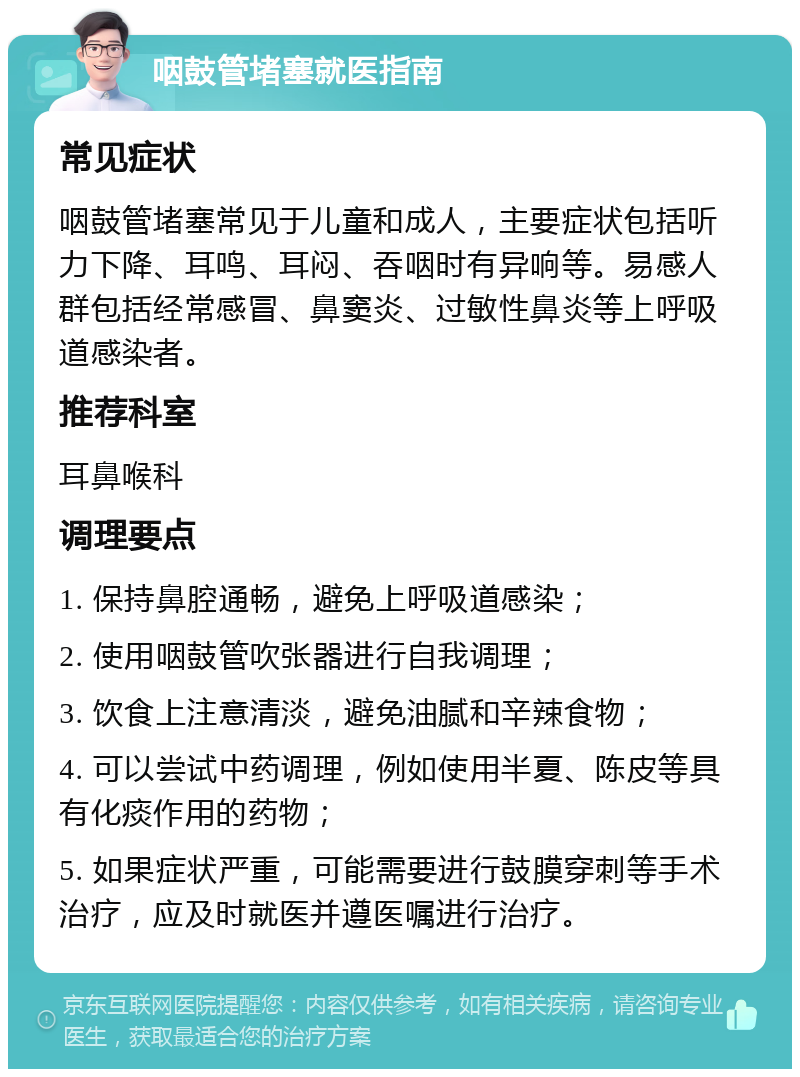 咽鼓管堵塞就医指南 常见症状 咽鼓管堵塞常见于儿童和成人，主要症状包括听力下降、耳鸣、耳闷、吞咽时有异响等。易感人群包括经常感冒、鼻窦炎、过敏性鼻炎等上呼吸道感染者。 推荐科室 耳鼻喉科 调理要点 1. 保持鼻腔通畅，避免上呼吸道感染； 2. 使用咽鼓管吹张器进行自我调理； 3. 饮食上注意清淡，避免油腻和辛辣食物； 4. 可以尝试中药调理，例如使用半夏、陈皮等具有化痰作用的药物； 5. 如果症状严重，可能需要进行鼓膜穿刺等手术治疗，应及时就医并遵医嘱进行治疗。