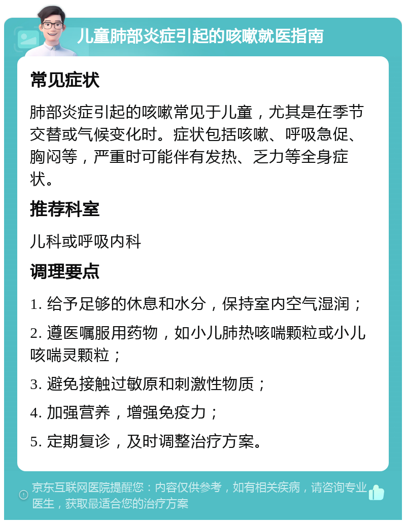 儿童肺部炎症引起的咳嗽就医指南 常见症状 肺部炎症引起的咳嗽常见于儿童，尤其是在季节交替或气候变化时。症状包括咳嗽、呼吸急促、胸闷等，严重时可能伴有发热、乏力等全身症状。 推荐科室 儿科或呼吸内科 调理要点 1. 给予足够的休息和水分，保持室内空气湿润； 2. 遵医嘱服用药物，如小儿肺热咳喘颗粒或小儿咳喘灵颗粒； 3. 避免接触过敏原和刺激性物质； 4. 加强营养，增强免疫力； 5. 定期复诊，及时调整治疗方案。