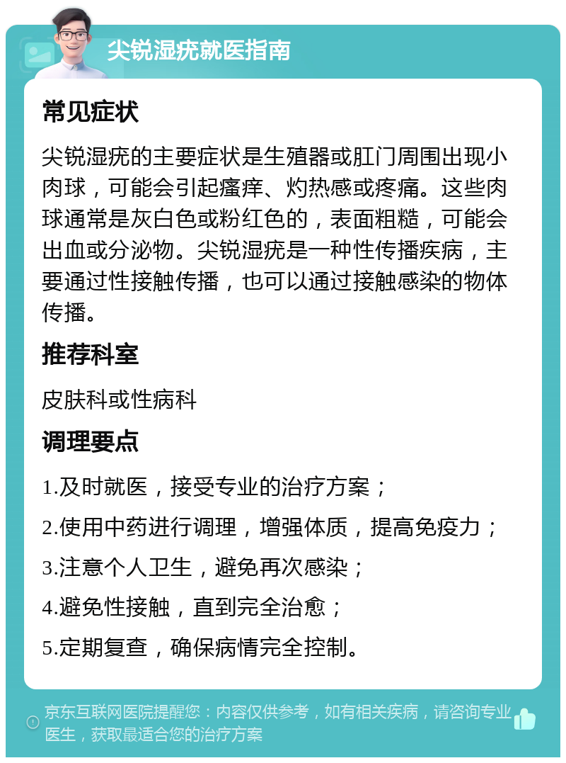 尖锐湿疣就医指南 常见症状 尖锐湿疣的主要症状是生殖器或肛门周围出现小肉球，可能会引起瘙痒、灼热感或疼痛。这些肉球通常是灰白色或粉红色的，表面粗糙，可能会出血或分泌物。尖锐湿疣是一种性传播疾病，主要通过性接触传播，也可以通过接触感染的物体传播。 推荐科室 皮肤科或性病科 调理要点 1.及时就医，接受专业的治疗方案； 2.使用中药进行调理，增强体质，提高免疫力； 3.注意个人卫生，避免再次感染； 4.避免性接触，直到完全治愈； 5.定期复查，确保病情完全控制。