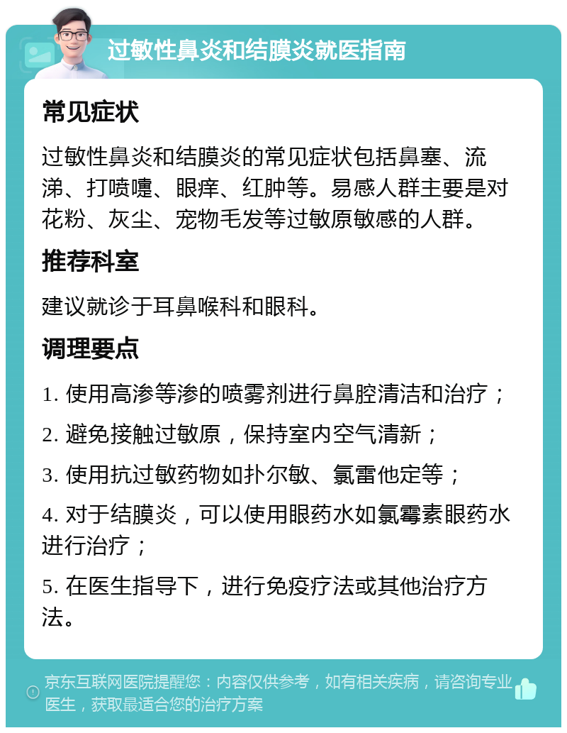 过敏性鼻炎和结膜炎就医指南 常见症状 过敏性鼻炎和结膜炎的常见症状包括鼻塞、流涕、打喷嚏、眼痒、红肿等。易感人群主要是对花粉、灰尘、宠物毛发等过敏原敏感的人群。 推荐科室 建议就诊于耳鼻喉科和眼科。 调理要点 1. 使用高渗等渗的喷雾剂进行鼻腔清洁和治疗； 2. 避免接触过敏原，保持室内空气清新； 3. 使用抗过敏药物如扑尔敏、氯雷他定等； 4. 对于结膜炎，可以使用眼药水如氯霉素眼药水进行治疗； 5. 在医生指导下，进行免疫疗法或其他治疗方法。