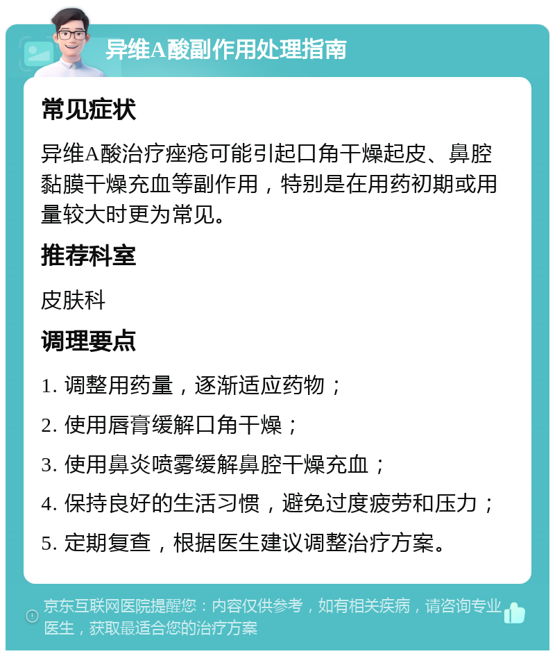 异维A酸副作用处理指南 常见症状 异维A酸治疗痤疮可能引起口角干燥起皮、鼻腔黏膜干燥充血等副作用，特别是在用药初期或用量较大时更为常见。 推荐科室 皮肤科 调理要点 1. 调整用药量，逐渐适应药物； 2. 使用唇膏缓解口角干燥； 3. 使用鼻炎喷雾缓解鼻腔干燥充血； 4. 保持良好的生活习惯，避免过度疲劳和压力； 5. 定期复查，根据医生建议调整治疗方案。