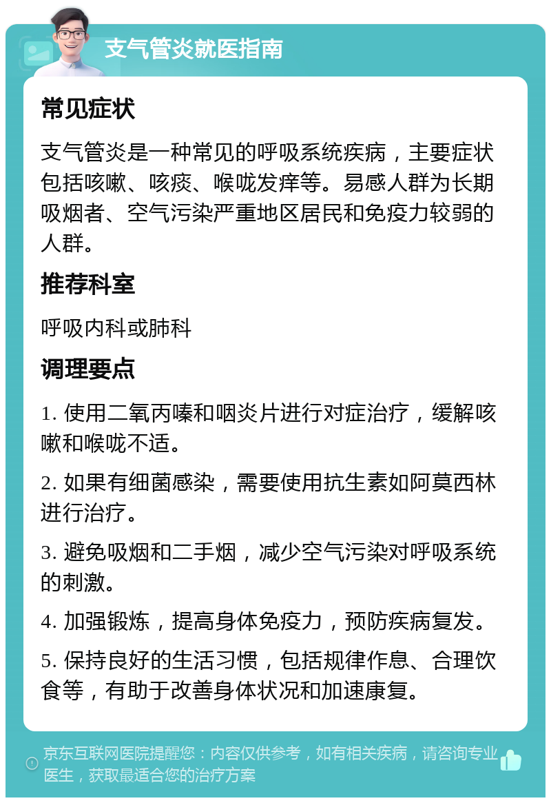 支气管炎就医指南 常见症状 支气管炎是一种常见的呼吸系统疾病，主要症状包括咳嗽、咳痰、喉咙发痒等。易感人群为长期吸烟者、空气污染严重地区居民和免疫力较弱的人群。 推荐科室 呼吸内科或肺科 调理要点 1. 使用二氧丙嗪和咽炎片进行对症治疗，缓解咳嗽和喉咙不适。 2. 如果有细菌感染，需要使用抗生素如阿莫西林进行治疗。 3. 避免吸烟和二手烟，减少空气污染对呼吸系统的刺激。 4. 加强锻炼，提高身体免疫力，预防疾病复发。 5. 保持良好的生活习惯，包括规律作息、合理饮食等，有助于改善身体状况和加速康复。