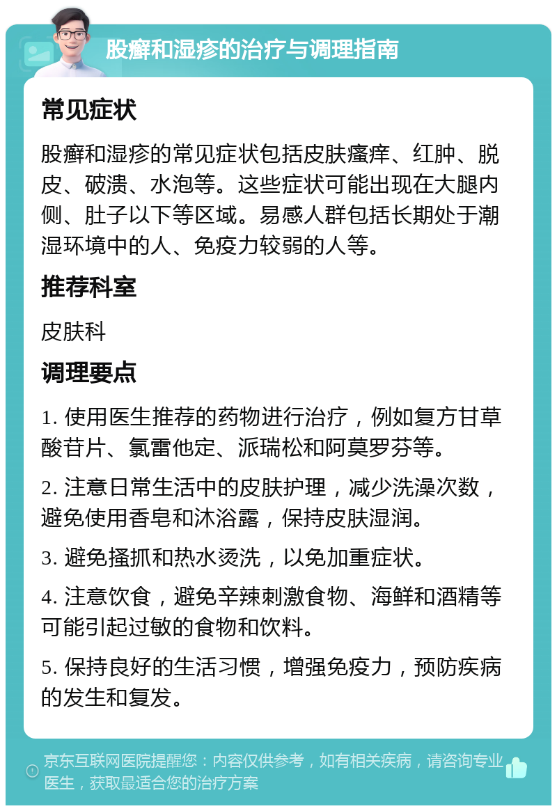 股癣和湿疹的治疗与调理指南 常见症状 股癣和湿疹的常见症状包括皮肤瘙痒、红肿、脱皮、破溃、水泡等。这些症状可能出现在大腿内侧、肚子以下等区域。易感人群包括长期处于潮湿环境中的人、免疫力较弱的人等。 推荐科室 皮肤科 调理要点 1. 使用医生推荐的药物进行治疗，例如复方甘草酸苷片、氯雷他定、派瑞松和阿莫罗芬等。 2. 注意日常生活中的皮肤护理，减少洗澡次数，避免使用香皂和沐浴露，保持皮肤湿润。 3. 避免搔抓和热水烫洗，以免加重症状。 4. 注意饮食，避免辛辣刺激食物、海鲜和酒精等可能引起过敏的食物和饮料。 5. 保持良好的生活习惯，增强免疫力，预防疾病的发生和复发。