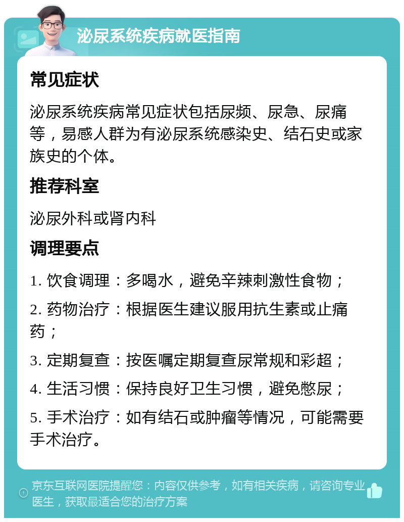 泌尿系统疾病就医指南 常见症状 泌尿系统疾病常见症状包括尿频、尿急、尿痛等，易感人群为有泌尿系统感染史、结石史或家族史的个体。 推荐科室 泌尿外科或肾内科 调理要点 1. 饮食调理：多喝水，避免辛辣刺激性食物； 2. 药物治疗：根据医生建议服用抗生素或止痛药； 3. 定期复查：按医嘱定期复查尿常规和彩超； 4. 生活习惯：保持良好卫生习惯，避免憋尿； 5. 手术治疗：如有结石或肿瘤等情况，可能需要手术治疗。