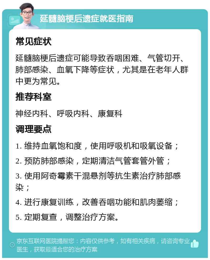 延髓脑梗后遗症就医指南 常见症状 延髓脑梗后遗症可能导致吞咽困难、气管切开、肺部感染、血氧下降等症状，尤其是在老年人群中更为常见。 推荐科室 神经内科、呼吸内科、康复科 调理要点 1. 维持血氧饱和度，使用呼吸机和吸氧设备； 2. 预防肺部感染，定期清洁气管套管外管； 3. 使用阿奇霉素干混悬剂等抗生素治疗肺部感染； 4. 进行康复训练，改善吞咽功能和肌肉萎缩； 5. 定期复查，调整治疗方案。