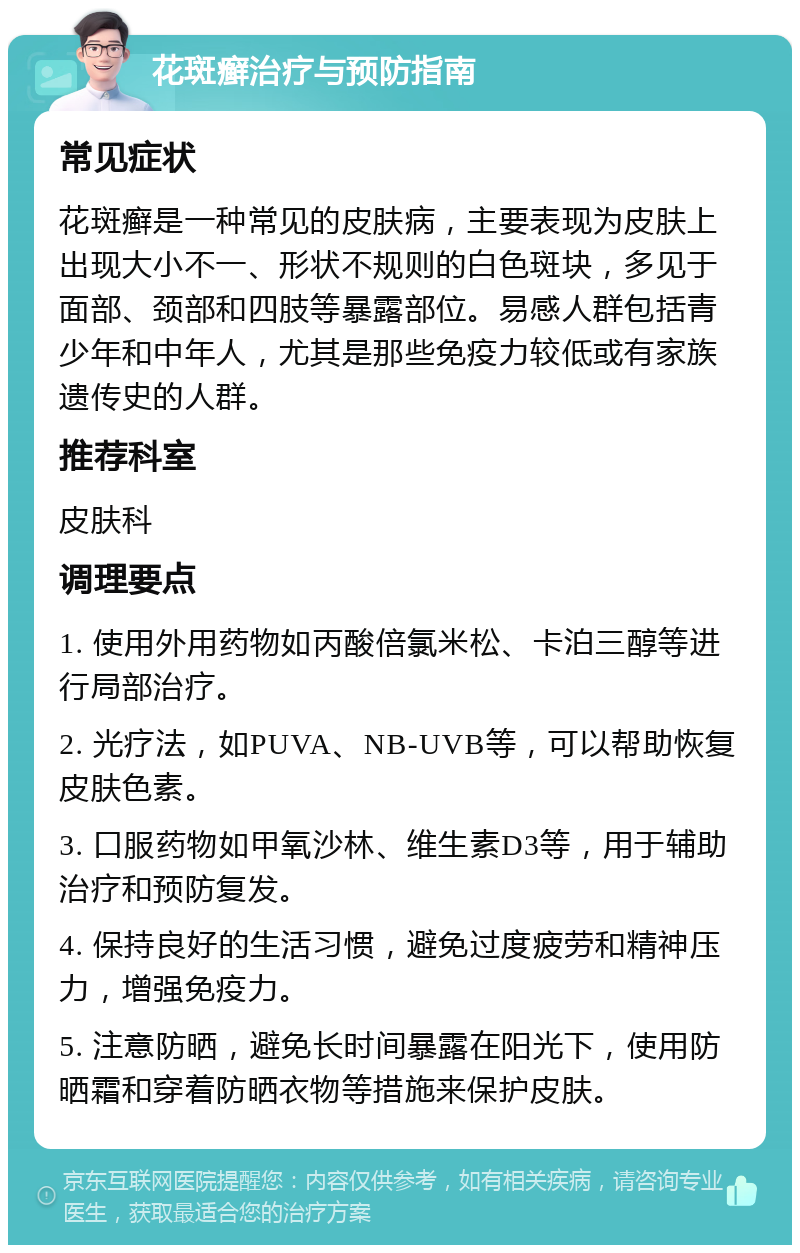 花斑癣治疗与预防指南 常见症状 花斑癣是一种常见的皮肤病，主要表现为皮肤上出现大小不一、形状不规则的白色斑块，多见于面部、颈部和四肢等暴露部位。易感人群包括青少年和中年人，尤其是那些免疫力较低或有家族遗传史的人群。 推荐科室 皮肤科 调理要点 1. 使用外用药物如丙酸倍氯米松、卡泊三醇等进行局部治疗。 2. 光疗法，如PUVA、NB-UVB等，可以帮助恢复皮肤色素。 3. 口服药物如甲氧沙林、维生素D3等，用于辅助治疗和预防复发。 4. 保持良好的生活习惯，避免过度疲劳和精神压力，增强免疫力。 5. 注意防晒，避免长时间暴露在阳光下，使用防晒霜和穿着防晒衣物等措施来保护皮肤。