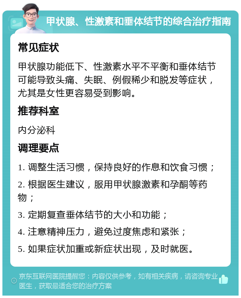 甲状腺、性激素和垂体结节的综合治疗指南 常见症状 甲状腺功能低下、性激素水平不平衡和垂体结节可能导致头痛、失眠、例假稀少和脱发等症状，尤其是女性更容易受到影响。 推荐科室 内分泌科 调理要点 1. 调整生活习惯，保持良好的作息和饮食习惯； 2. 根据医生建议，服用甲状腺激素和孕酮等药物； 3. 定期复查垂体结节的大小和功能； 4. 注意精神压力，避免过度焦虑和紧张； 5. 如果症状加重或新症状出现，及时就医。