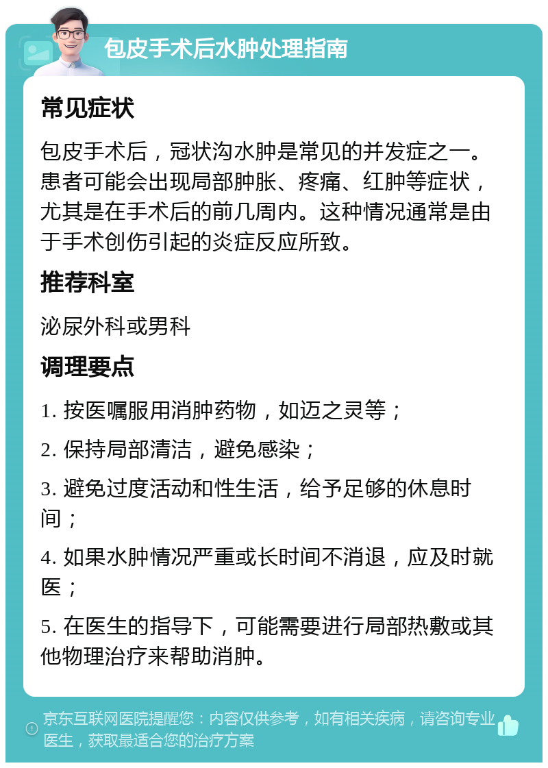 包皮手术后水肿处理指南 常见症状 包皮手术后，冠状沟水肿是常见的并发症之一。患者可能会出现局部肿胀、疼痛、红肿等症状，尤其是在手术后的前几周内。这种情况通常是由于手术创伤引起的炎症反应所致。 推荐科室 泌尿外科或男科 调理要点 1. 按医嘱服用消肿药物，如迈之灵等； 2. 保持局部清洁，避免感染； 3. 避免过度活动和性生活，给予足够的休息时间； 4. 如果水肿情况严重或长时间不消退，应及时就医； 5. 在医生的指导下，可能需要进行局部热敷或其他物理治疗来帮助消肿。