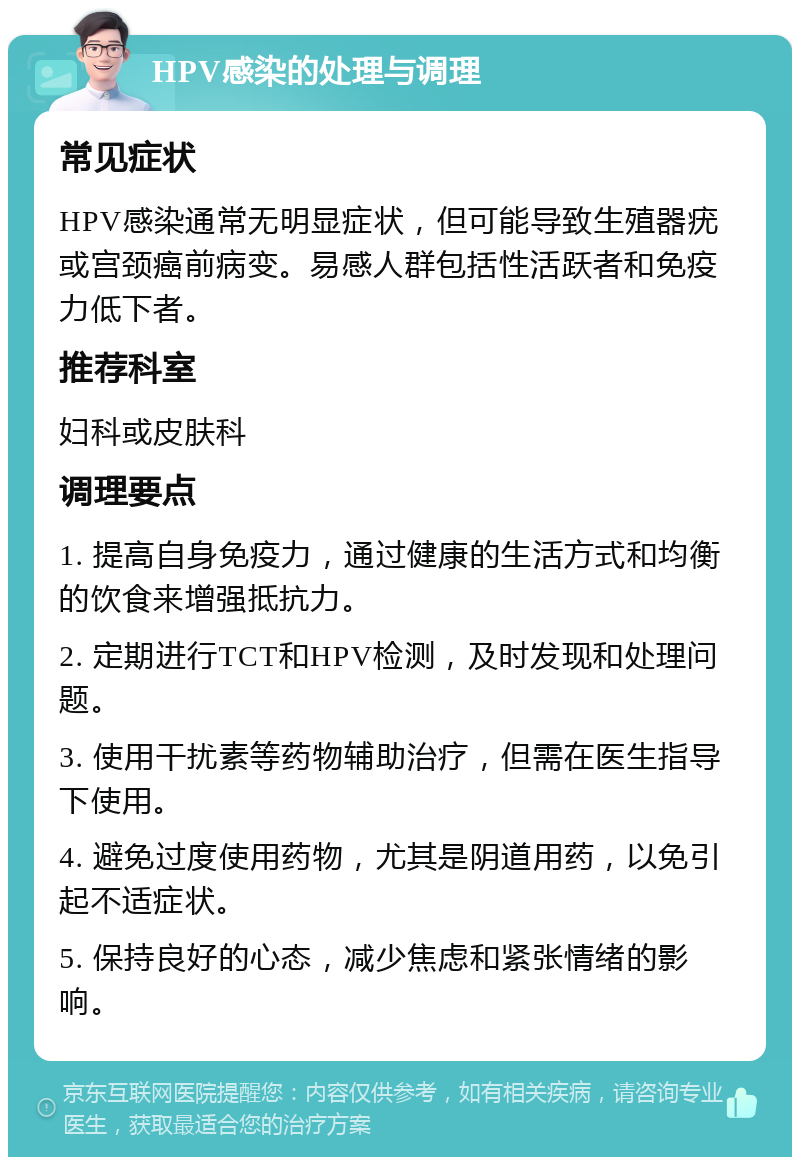 HPV感染的处理与调理 常见症状 HPV感染通常无明显症状，但可能导致生殖器疣或宫颈癌前病变。易感人群包括性活跃者和免疫力低下者。 推荐科室 妇科或皮肤科 调理要点 1. 提高自身免疫力，通过健康的生活方式和均衡的饮食来增强抵抗力。 2. 定期进行TCT和HPV检测，及时发现和处理问题。 3. 使用干扰素等药物辅助治疗，但需在医生指导下使用。 4. 避免过度使用药物，尤其是阴道用药，以免引起不适症状。 5. 保持良好的心态，减少焦虑和紧张情绪的影响。