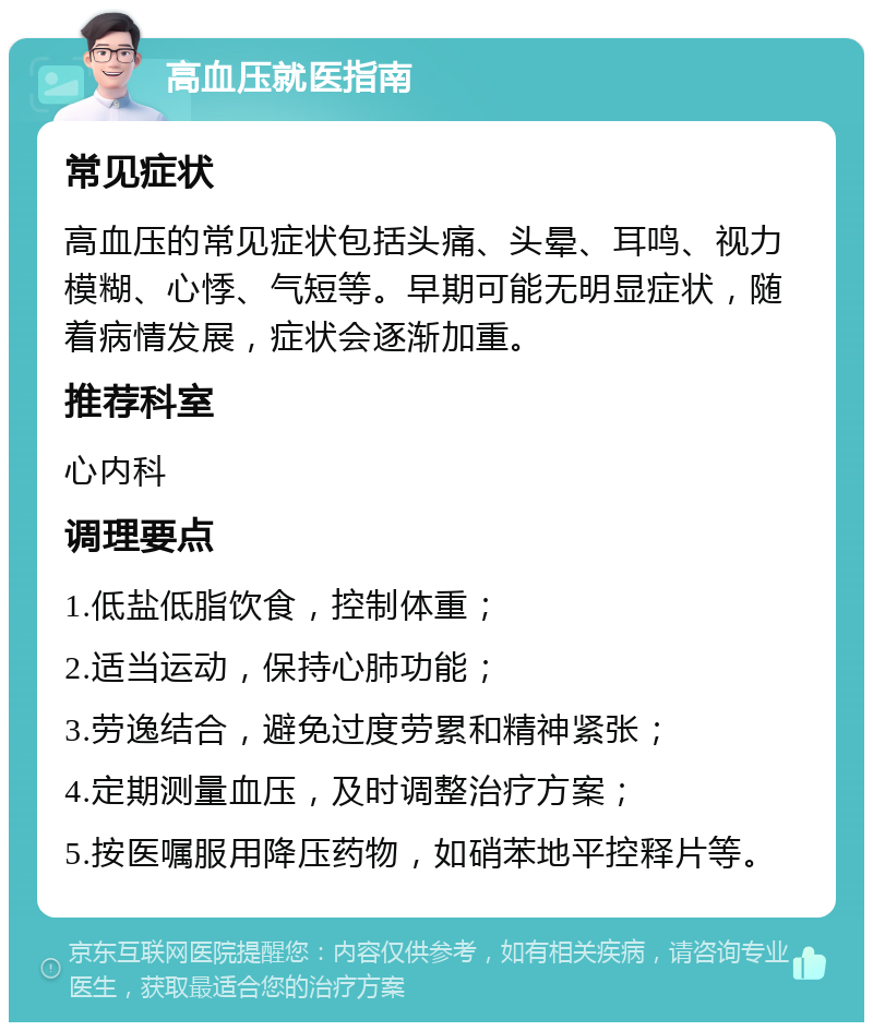 高血压就医指南 常见症状 高血压的常见症状包括头痛、头晕、耳鸣、视力模糊、心悸、气短等。早期可能无明显症状，随着病情发展，症状会逐渐加重。 推荐科室 心内科 调理要点 1.低盐低脂饮食，控制体重； 2.适当运动，保持心肺功能； 3.劳逸结合，避免过度劳累和精神紧张； 4.定期测量血压，及时调整治疗方案； 5.按医嘱服用降压药物，如硝苯地平控释片等。