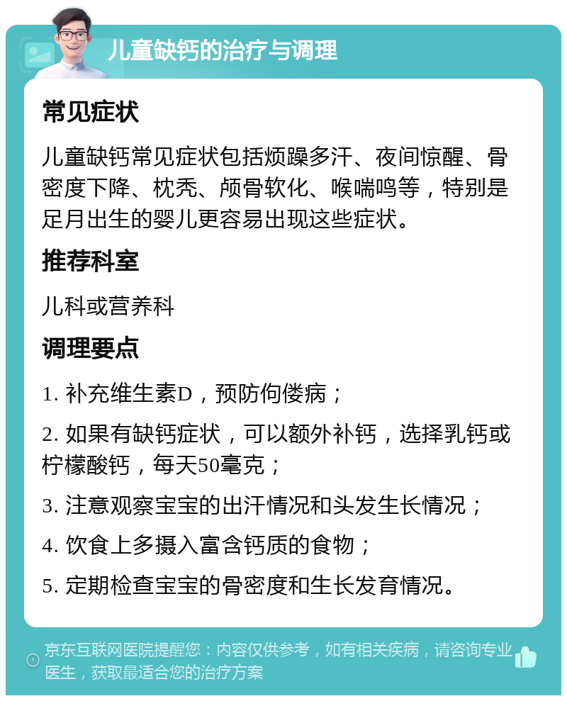 儿童缺钙的治疗与调理 常见症状 儿童缺钙常见症状包括烦躁多汗、夜间惊醒、骨密度下降、枕秃、颅骨软化、喉喘鸣等，特别是足月出生的婴儿更容易出现这些症状。 推荐科室 儿科或营养科 调理要点 1. 补充维生素D，预防佝偻病； 2. 如果有缺钙症状，可以额外补钙，选择乳钙或柠檬酸钙，每天50毫克； 3. 注意观察宝宝的出汗情况和头发生长情况； 4. 饮食上多摄入富含钙质的食物； 5. 定期检查宝宝的骨密度和生长发育情况。