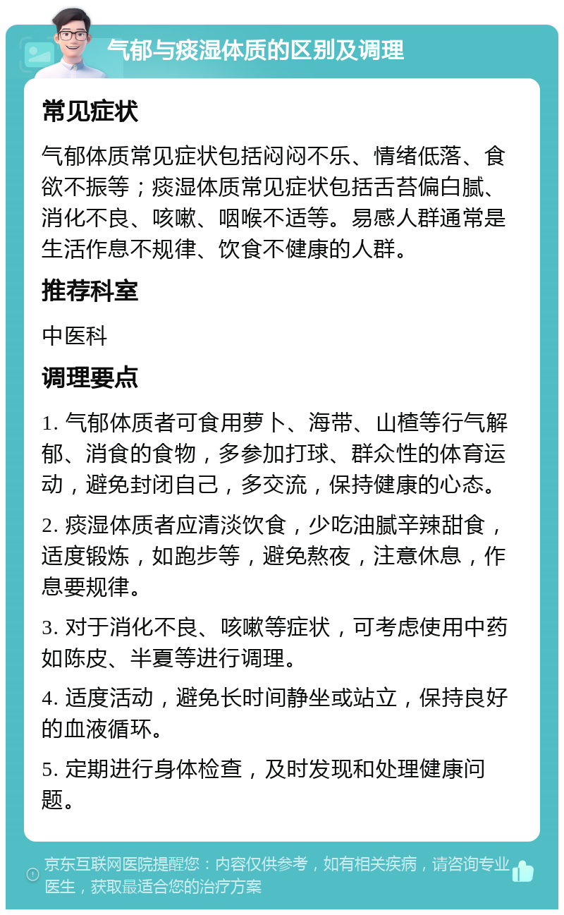 气郁与痰湿体质的区别及调理 常见症状 气郁体质常见症状包括闷闷不乐、情绪低落、食欲不振等；痰湿体质常见症状包括舌苔偏白腻、消化不良、咳嗽、咽喉不适等。易感人群通常是生活作息不规律、饮食不健康的人群。 推荐科室 中医科 调理要点 1. 气郁体质者可食用萝卜、海带、山楂等行气解郁、消食的食物，多参加打球、群众性的体育运动，避免封闭自己，多交流，保持健康的心态。 2. 痰湿体质者应清淡饮食，少吃油腻辛辣甜食，适度锻炼，如跑步等，避免熬夜，注意休息，作息要规律。 3. 对于消化不良、咳嗽等症状，可考虑使用中药如陈皮、半夏等进行调理。 4. 适度活动，避免长时间静坐或站立，保持良好的血液循环。 5. 定期进行身体检查，及时发现和处理健康问题。