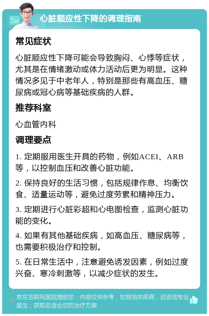 心脏顺应性下降的调理指南 常见症状 心脏顺应性下降可能会导致胸闷、心悸等症状，尤其是在情绪激动或体力活动后更为明显。这种情况多见于中老年人，特别是那些有高血压、糖尿病或冠心病等基础疾病的人群。 推荐科室 心血管内科 调理要点 1. 定期服用医生开具的药物，例如ACEI、ARB等，以控制血压和改善心脏功能。 2. 保持良好的生活习惯，包括规律作息、均衡饮食、适量运动等，避免过度劳累和精神压力。 3. 定期进行心脏彩超和心电图检查，监测心脏功能的变化。 4. 如果有其他基础疾病，如高血压、糖尿病等，也需要积极治疗和控制。 5. 在日常生活中，注意避免诱发因素，例如过度兴奋、寒冷刺激等，以减少症状的发生。