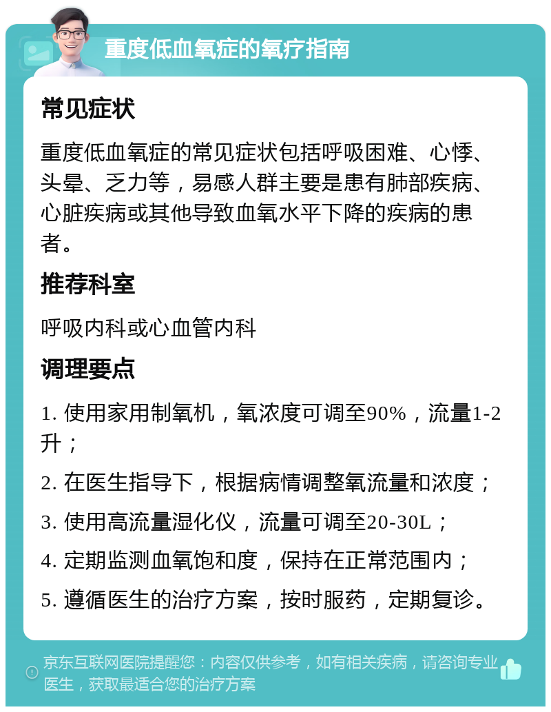 重度低血氧症的氧疗指南 常见症状 重度低血氧症的常见症状包括呼吸困难、心悸、头晕、乏力等，易感人群主要是患有肺部疾病、心脏疾病或其他导致血氧水平下降的疾病的患者。 推荐科室 呼吸内科或心血管内科 调理要点 1. 使用家用制氧机，氧浓度可调至90%，流量1-2升； 2. 在医生指导下，根据病情调整氧流量和浓度； 3. 使用高流量湿化仪，流量可调至20-30L； 4. 定期监测血氧饱和度，保持在正常范围内； 5. 遵循医生的治疗方案，按时服药，定期复诊。