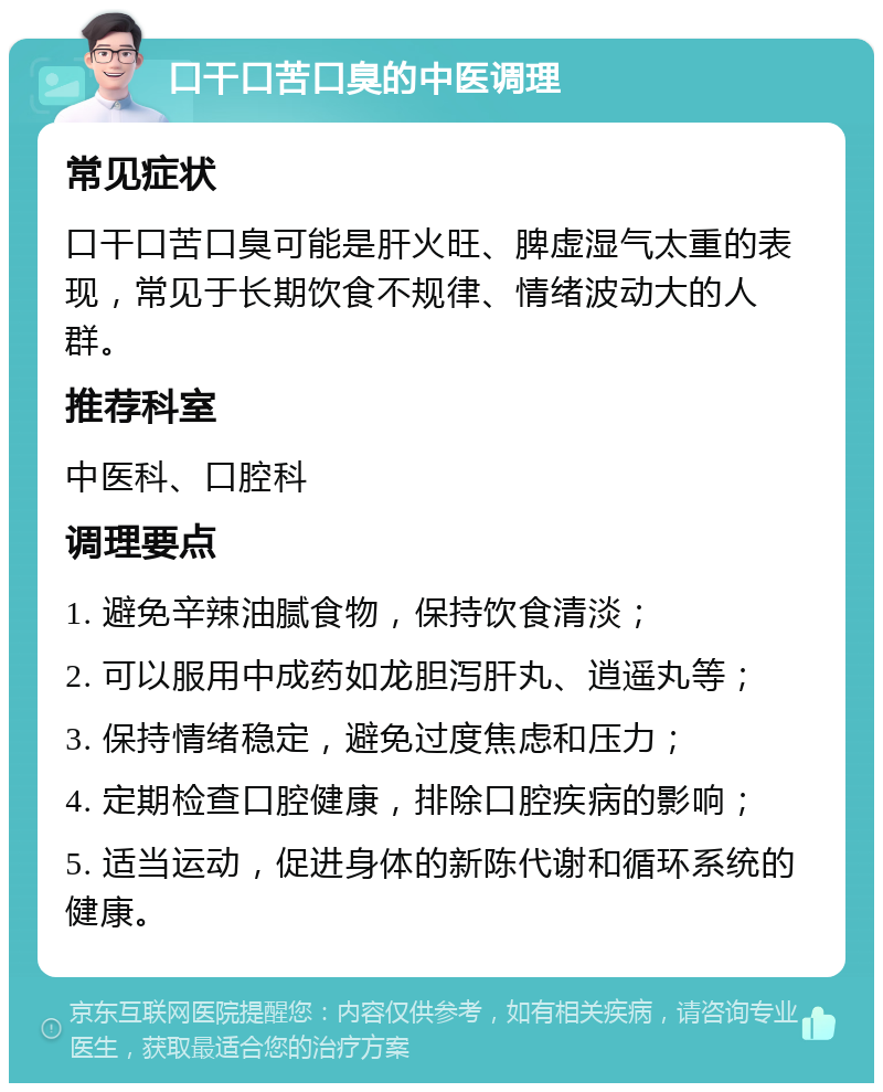 口干口苦口臭的中医调理 常见症状 口干口苦口臭可能是肝火旺、脾虚湿气太重的表现，常见于长期饮食不规律、情绪波动大的人群。 推荐科室 中医科、口腔科 调理要点 1. 避免辛辣油腻食物，保持饮食清淡； 2. 可以服用中成药如龙胆泻肝丸、逍遥丸等； 3. 保持情绪稳定，避免过度焦虑和压力； 4. 定期检查口腔健康，排除口腔疾病的影响； 5. 适当运动，促进身体的新陈代谢和循环系统的健康。