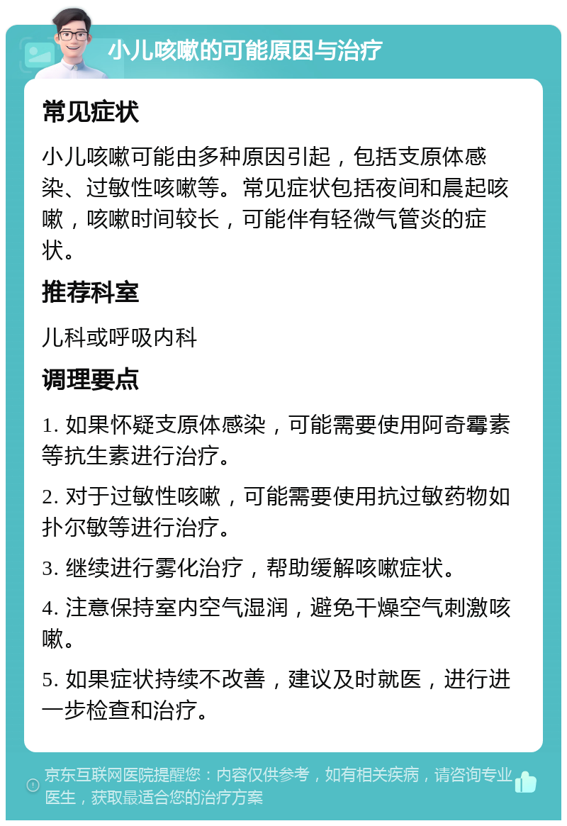 小儿咳嗽的可能原因与治疗 常见症状 小儿咳嗽可能由多种原因引起，包括支原体感染、过敏性咳嗽等。常见症状包括夜间和晨起咳嗽，咳嗽时间较长，可能伴有轻微气管炎的症状。 推荐科室 儿科或呼吸内科 调理要点 1. 如果怀疑支原体感染，可能需要使用阿奇霉素等抗生素进行治疗。 2. 对于过敏性咳嗽，可能需要使用抗过敏药物如扑尔敏等进行治疗。 3. 继续进行雾化治疗，帮助缓解咳嗽症状。 4. 注意保持室内空气湿润，避免干燥空气刺激咳嗽。 5. 如果症状持续不改善，建议及时就医，进行进一步检查和治疗。