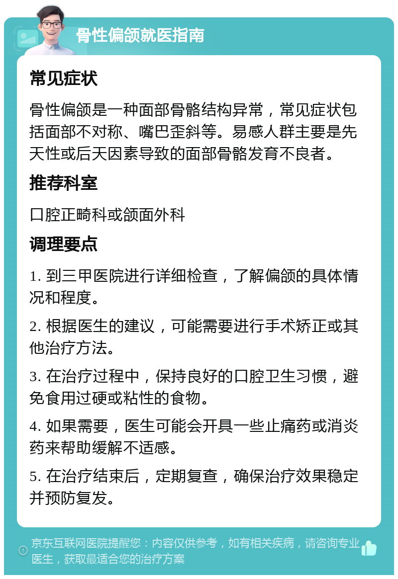 骨性偏颌就医指南 常见症状 骨性偏颌是一种面部骨骼结构异常，常见症状包括面部不对称、嘴巴歪斜等。易感人群主要是先天性或后天因素导致的面部骨骼发育不良者。 推荐科室 口腔正畸科或颌面外科 调理要点 1. 到三甲医院进行详细检查，了解偏颌的具体情况和程度。 2. 根据医生的建议，可能需要进行手术矫正或其他治疗方法。 3. 在治疗过程中，保持良好的口腔卫生习惯，避免食用过硬或粘性的食物。 4. 如果需要，医生可能会开具一些止痛药或消炎药来帮助缓解不适感。 5. 在治疗结束后，定期复查，确保治疗效果稳定并预防复发。