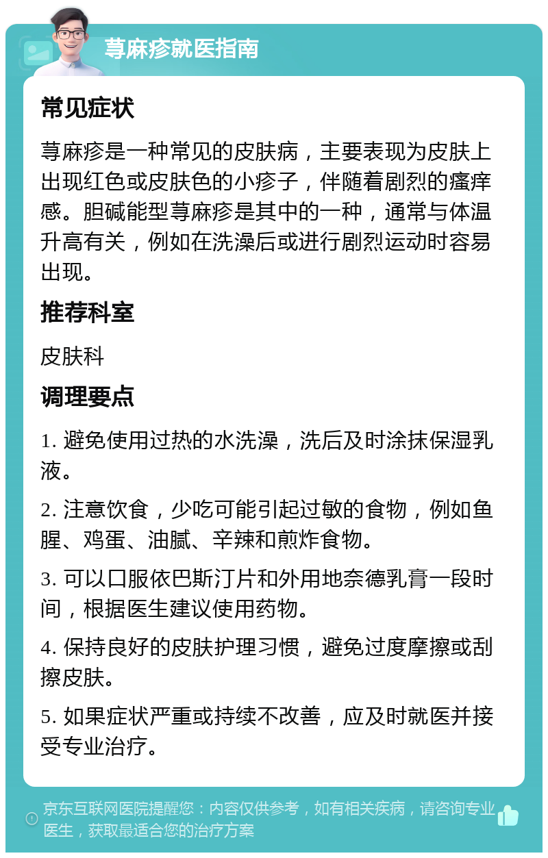 荨麻疹就医指南 常见症状 荨麻疹是一种常见的皮肤病，主要表现为皮肤上出现红色或皮肤色的小疹子，伴随着剧烈的瘙痒感。胆碱能型荨麻疹是其中的一种，通常与体温升高有关，例如在洗澡后或进行剧烈运动时容易出现。 推荐科室 皮肤科 调理要点 1. 避免使用过热的水洗澡，洗后及时涂抹保湿乳液。 2. 注意饮食，少吃可能引起过敏的食物，例如鱼腥、鸡蛋、油腻、辛辣和煎炸食物。 3. 可以口服依巴斯汀片和外用地奈德乳膏一段时间，根据医生建议使用药物。 4. 保持良好的皮肤护理习惯，避免过度摩擦或刮擦皮肤。 5. 如果症状严重或持续不改善，应及时就医并接受专业治疗。