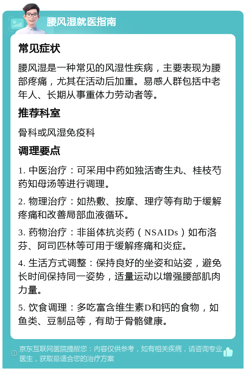 腰风湿就医指南 常见症状 腰风湿是一种常见的风湿性疾病，主要表现为腰部疼痛，尤其在活动后加重。易感人群包括中老年人、长期从事重体力劳动者等。 推荐科室 骨科或风湿免疫科 调理要点 1. 中医治疗：可采用中药如独活寄生丸、桂枝芍药知母汤等进行调理。 2. 物理治疗：如热敷、按摩、理疗等有助于缓解疼痛和改善局部血液循环。 3. 药物治疗：非甾体抗炎药（NSAIDs）如布洛芬、阿司匹林等可用于缓解疼痛和炎症。 4. 生活方式调整：保持良好的坐姿和站姿，避免长时间保持同一姿势，适量运动以增强腰部肌肉力量。 5. 饮食调理：多吃富含维生素D和钙的食物，如鱼类、豆制品等，有助于骨骼健康。