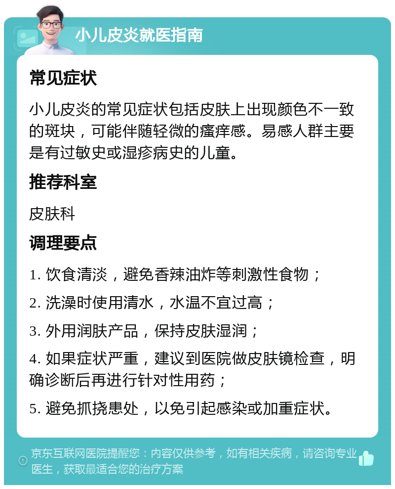 小儿皮炎就医指南 常见症状 小儿皮炎的常见症状包括皮肤上出现颜色不一致的斑块，可能伴随轻微的瘙痒感。易感人群主要是有过敏史或湿疹病史的儿童。 推荐科室 皮肤科 调理要点 1. 饮食清淡，避免香辣油炸等刺激性食物； 2. 洗澡时使用清水，水温不宜过高； 3. 外用润肤产品，保持皮肤湿润； 4. 如果症状严重，建议到医院做皮肤镜检查，明确诊断后再进行针对性用药； 5. 避免抓挠患处，以免引起感染或加重症状。