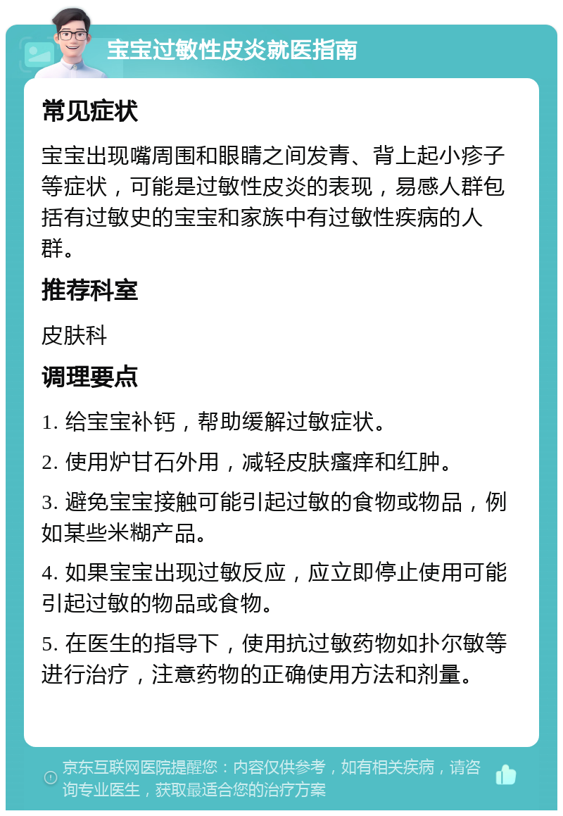 宝宝过敏性皮炎就医指南 常见症状 宝宝出现嘴周围和眼睛之间发青、背上起小疹子等症状，可能是过敏性皮炎的表现，易感人群包括有过敏史的宝宝和家族中有过敏性疾病的人群。 推荐科室 皮肤科 调理要点 1. 给宝宝补钙，帮助缓解过敏症状。 2. 使用炉甘石外用，减轻皮肤瘙痒和红肿。 3. 避免宝宝接触可能引起过敏的食物或物品，例如某些米糊产品。 4. 如果宝宝出现过敏反应，应立即停止使用可能引起过敏的物品或食物。 5. 在医生的指导下，使用抗过敏药物如扑尔敏等进行治疗，注意药物的正确使用方法和剂量。