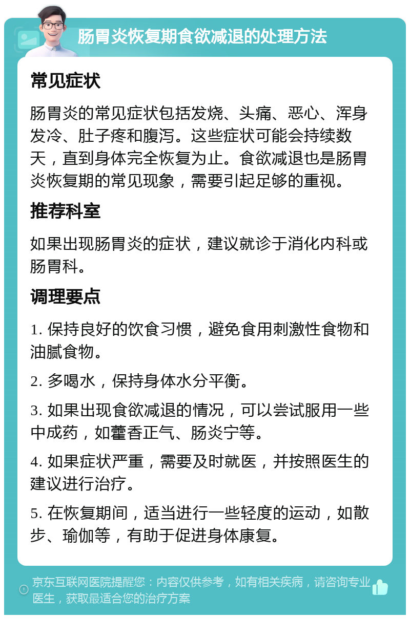 肠胃炎恢复期食欲减退的处理方法 常见症状 肠胃炎的常见症状包括发烧、头痛、恶心、浑身发冷、肚子疼和腹泻。这些症状可能会持续数天，直到身体完全恢复为止。食欲减退也是肠胃炎恢复期的常见现象，需要引起足够的重视。 推荐科室 如果出现肠胃炎的症状，建议就诊于消化内科或肠胃科。 调理要点 1. 保持良好的饮食习惯，避免食用刺激性食物和油腻食物。 2. 多喝水，保持身体水分平衡。 3. 如果出现食欲减退的情况，可以尝试服用一些中成药，如藿香正气、肠炎宁等。 4. 如果症状严重，需要及时就医，并按照医生的建议进行治疗。 5. 在恢复期间，适当进行一些轻度的运动，如散步、瑜伽等，有助于促进身体康复。