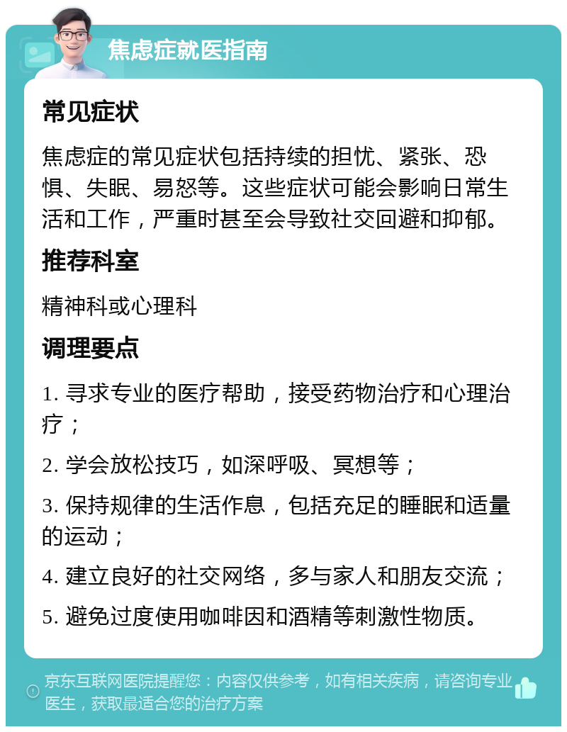 焦虑症就医指南 常见症状 焦虑症的常见症状包括持续的担忧、紧张、恐惧、失眠、易怒等。这些症状可能会影响日常生活和工作，严重时甚至会导致社交回避和抑郁。 推荐科室 精神科或心理科 调理要点 1. 寻求专业的医疗帮助，接受药物治疗和心理治疗； 2. 学会放松技巧，如深呼吸、冥想等； 3. 保持规律的生活作息，包括充足的睡眠和适量的运动； 4. 建立良好的社交网络，多与家人和朋友交流； 5. 避免过度使用咖啡因和酒精等刺激性物质。