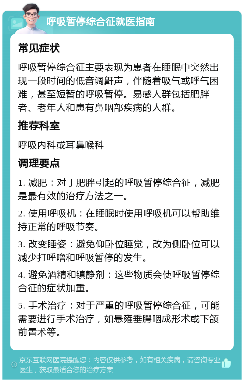 呼吸暂停综合征就医指南 常见症状 呼吸暂停综合征主要表现为患者在睡眠中突然出现一段时间的低音调鼾声，伴随着吸气或呼气困难，甚至短暂的呼吸暂停。易感人群包括肥胖者、老年人和患有鼻咽部疾病的人群。 推荐科室 呼吸内科或耳鼻喉科 调理要点 1. 减肥：对于肥胖引起的呼吸暂停综合征，减肥是最有效的治疗方法之一。 2. 使用呼吸机：在睡眠时使用呼吸机可以帮助维持正常的呼吸节奏。 3. 改变睡姿：避免仰卧位睡觉，改为侧卧位可以减少打呼噜和呼吸暂停的发生。 4. 避免酒精和镇静剂：这些物质会使呼吸暂停综合征的症状加重。 5. 手术治疗：对于严重的呼吸暂停综合征，可能需要进行手术治疗，如悬雍垂腭咽成形术或下颌前置术等。