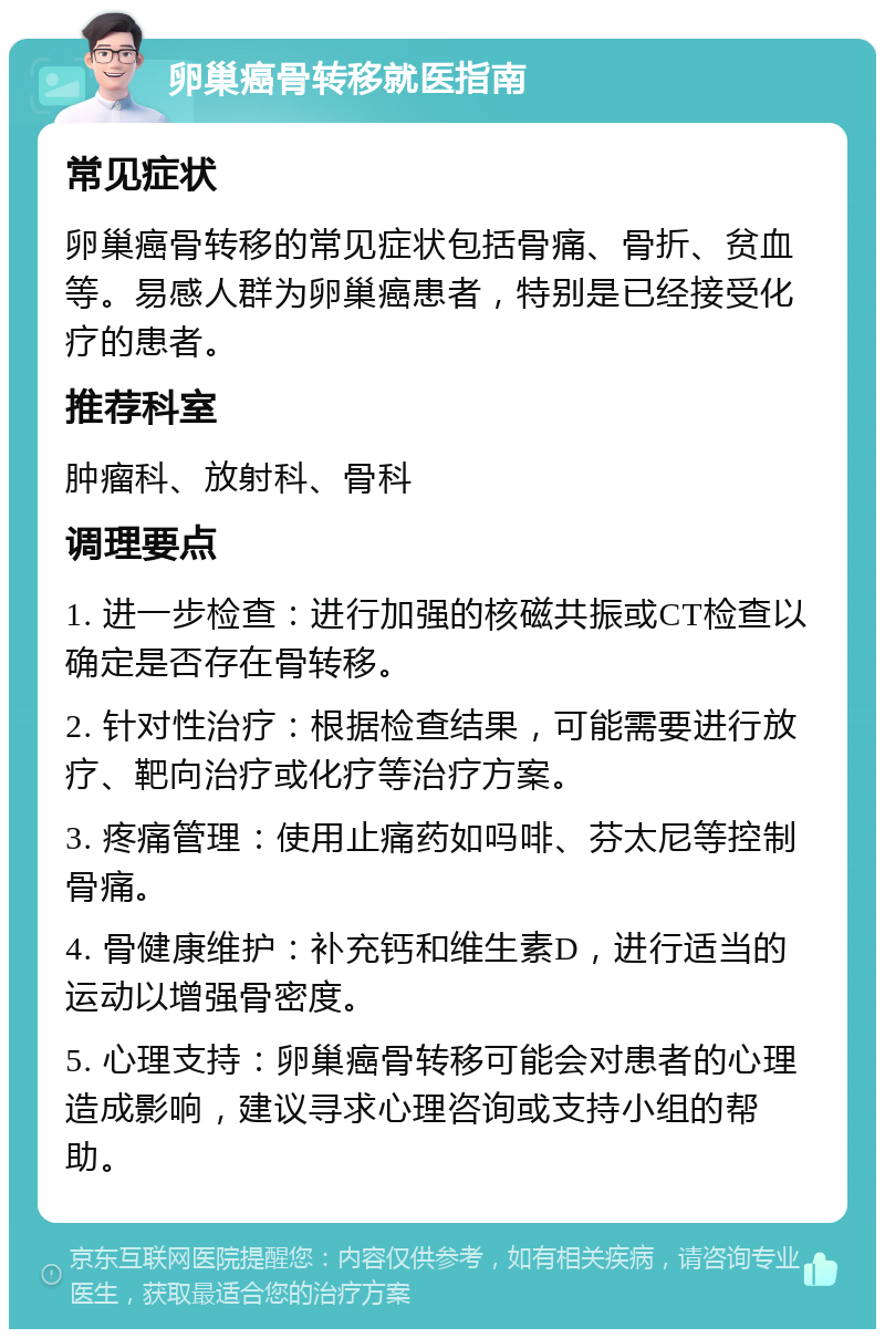 卵巢癌骨转移就医指南 常见症状 卵巢癌骨转移的常见症状包括骨痛、骨折、贫血等。易感人群为卵巢癌患者，特别是已经接受化疗的患者。 推荐科室 肿瘤科、放射科、骨科 调理要点 1. 进一步检查：进行加强的核磁共振或CT检查以确定是否存在骨转移。 2. 针对性治疗：根据检查结果，可能需要进行放疗、靶向治疗或化疗等治疗方案。 3. 疼痛管理：使用止痛药如吗啡、芬太尼等控制骨痛。 4. 骨健康维护：补充钙和维生素D，进行适当的运动以增强骨密度。 5. 心理支持：卵巢癌骨转移可能会对患者的心理造成影响，建议寻求心理咨询或支持小组的帮助。