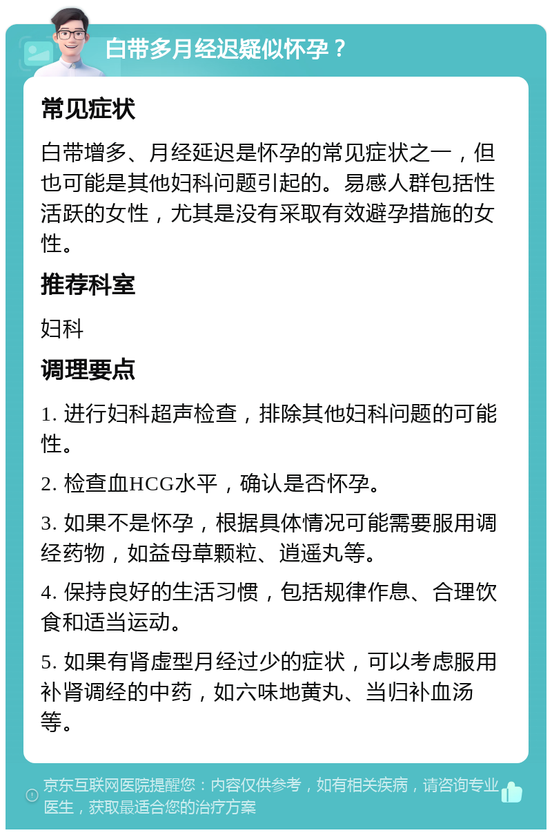 白带多月经迟疑似怀孕？ 常见症状 白带增多、月经延迟是怀孕的常见症状之一，但也可能是其他妇科问题引起的。易感人群包括性活跃的女性，尤其是没有采取有效避孕措施的女性。 推荐科室 妇科 调理要点 1. 进行妇科超声检查，排除其他妇科问题的可能性。 2. 检查血HCG水平，确认是否怀孕。 3. 如果不是怀孕，根据具体情况可能需要服用调经药物，如益母草颗粒、逍遥丸等。 4. 保持良好的生活习惯，包括规律作息、合理饮食和适当运动。 5. 如果有肾虚型月经过少的症状，可以考虑服用补肾调经的中药，如六味地黄丸、当归补血汤等。