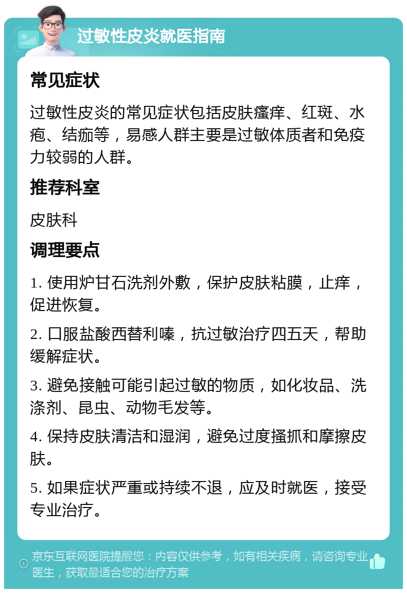 过敏性皮炎就医指南 常见症状 过敏性皮炎的常见症状包括皮肤瘙痒、红斑、水疱、结痂等，易感人群主要是过敏体质者和免疫力较弱的人群。 推荐科室 皮肤科 调理要点 1. 使用炉甘石洗剂外敷，保护皮肤粘膜，止痒，促进恢复。 2. 口服盐酸西替利嗪，抗过敏治疗四五天，帮助缓解症状。 3. 避免接触可能引起过敏的物质，如化妆品、洗涤剂、昆虫、动物毛发等。 4. 保持皮肤清洁和湿润，避免过度搔抓和摩擦皮肤。 5. 如果症状严重或持续不退，应及时就医，接受专业治疗。